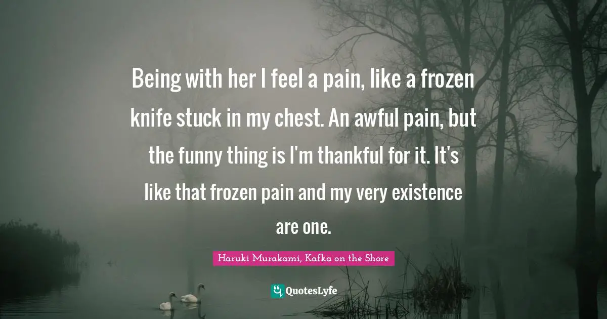 Haruki Murakami, Kafka On The Shore Quotes: "Being with her I feel a pain, like a frozen knife stuck in my chest. An awful pain, but the funny thing is I'm thankful for it. It's like that frozen pain and my very existence are one."