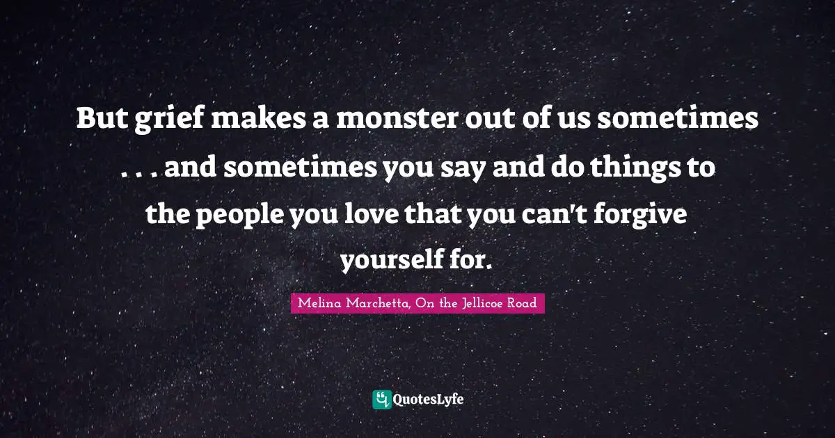 Melina Marchetta Quotes: "But grief makes a monster out of us sometimes . . . and sometimes you say and do things to the people you love that you can't forgive yourself for."