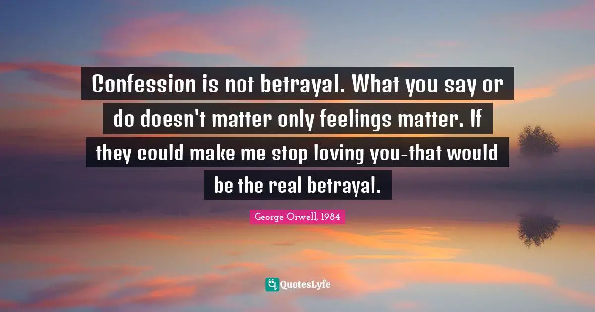 George Orwell, 1984 Quotes: Confession is not betrayal. What you say or do doesn't matter only feelings matter. If they could make me stop loving you-that would be the real betrayal.
