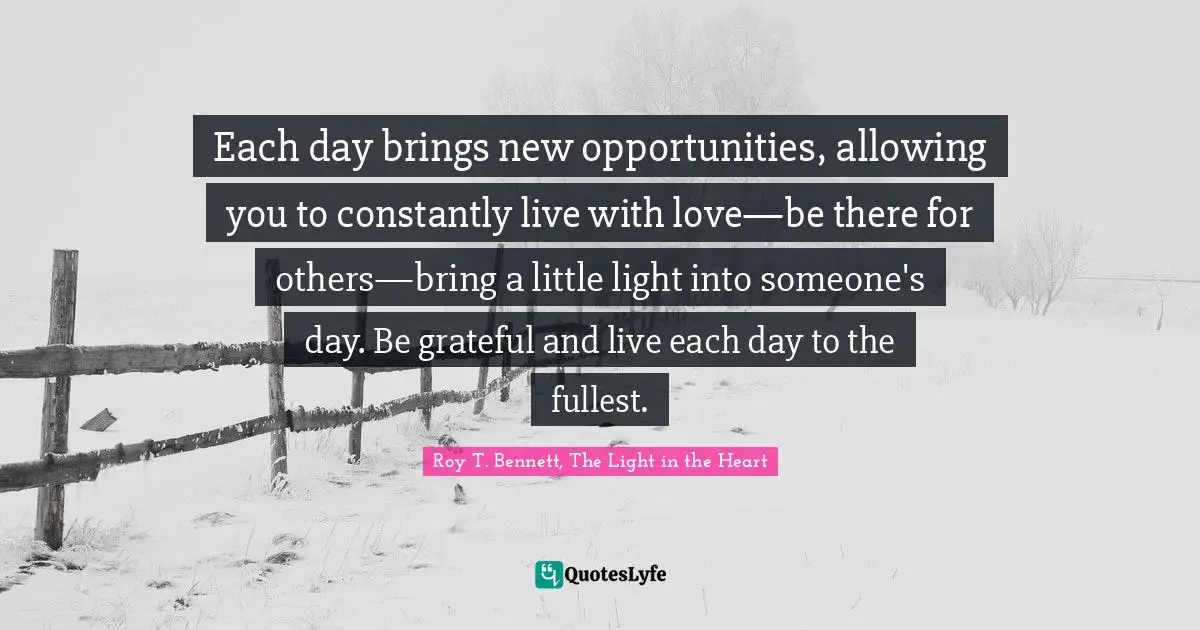 Each day brings new opportunities, allowing you to constantly live with love—be there for others—bring a little light into someone's day. Be grateful and live each day to the fullest.