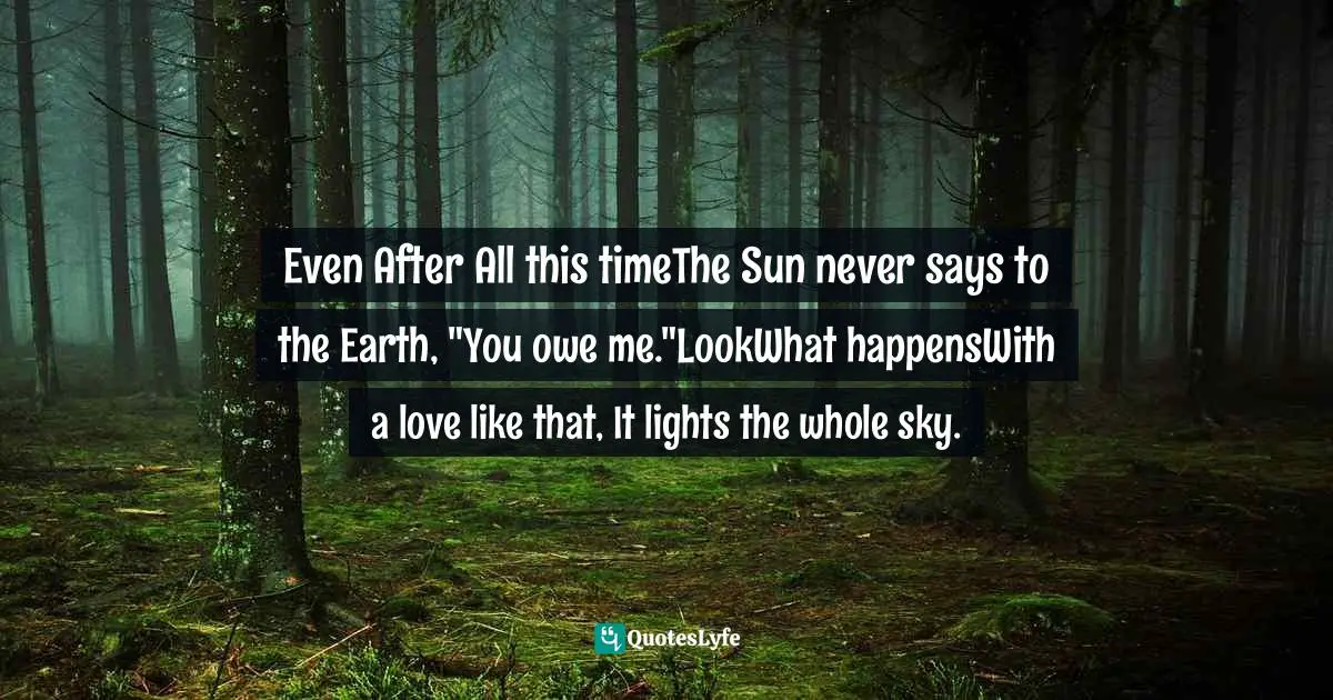 Even After All this timeThe Sun never says to the Earth, "You owe me."LookWhat happensWith a love like that, It lights the whole sky.
