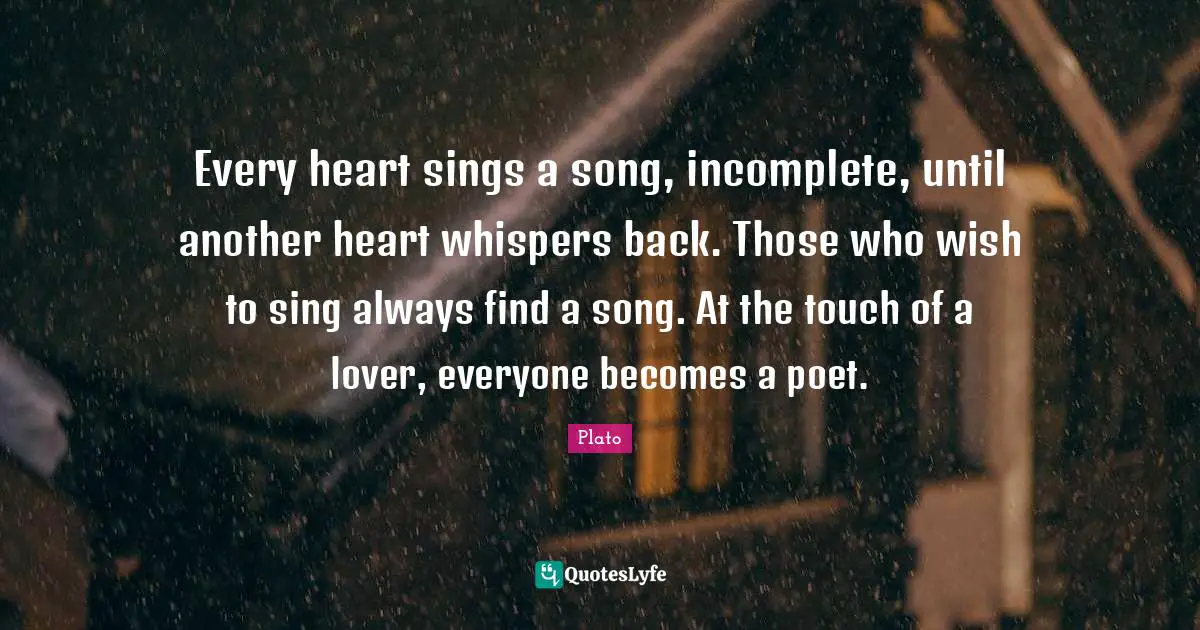 Plato Quotes: Every heart sings a song, incomplete, until another heart whispers back. Those who wish to sing always find a song. At the touch of a lover, everyone becomes a poet.