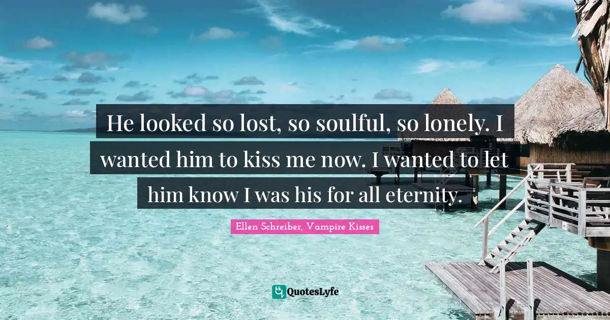 He looked so lost, so soulful, so lonely. I wanted him to kiss me now. I wanted to let him know I was his for all eternity.