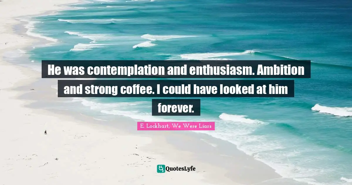 He was contemplation and enthusiasm. Ambition and strong coffee. I could have looked at him forever.