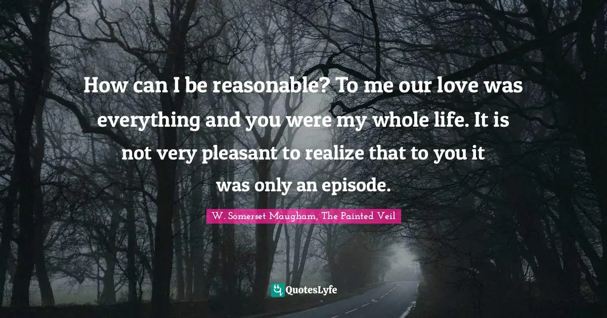 How can I be reasonable? To me our love was everything and you were my whole life. It is not very pleasant to realize that to you it was only an episode.