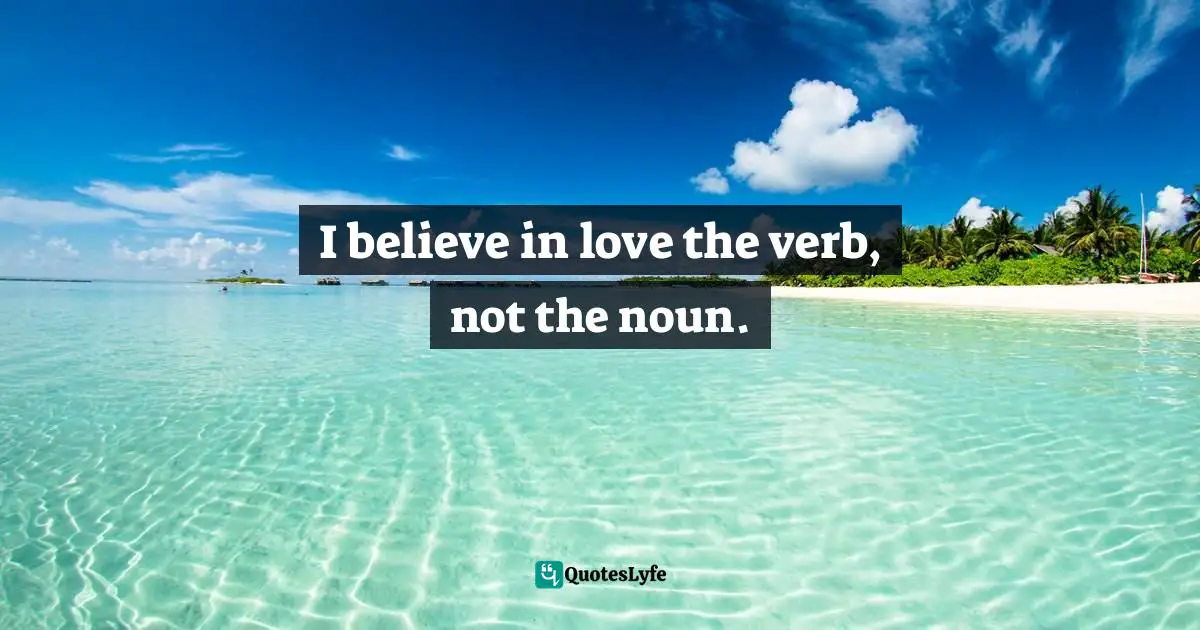 I believe in love the verb, not the noun.