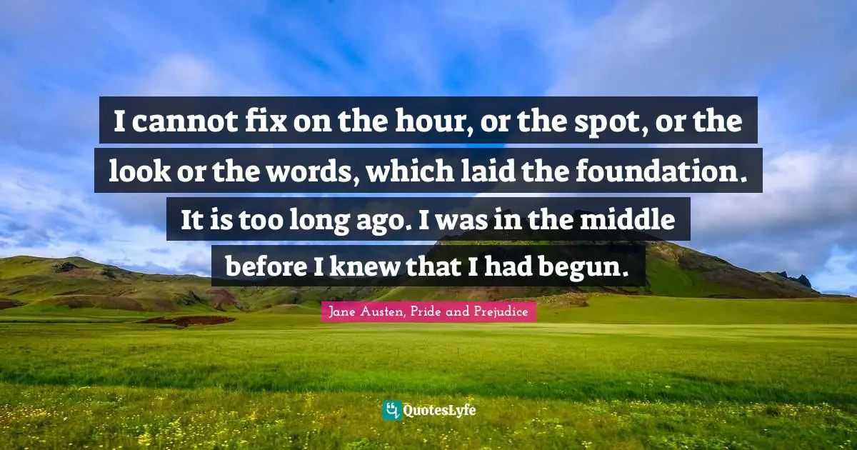Jane Austen, Pride and Prejudice Quotes: I cannot fix on the hour, or the spot, or the look or the words, which laid the foundation. It is too long ago. I was in the middle before I knew that I had begun.