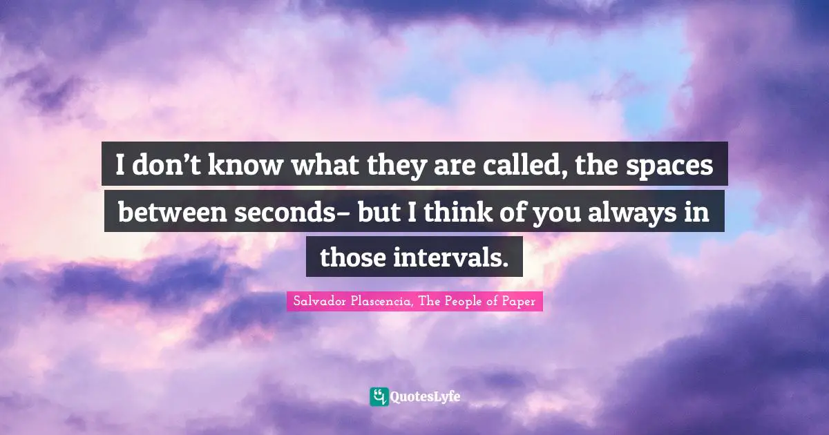 I don’t know what they are called, the spaces between seconds– but I think of you always in those intervals.