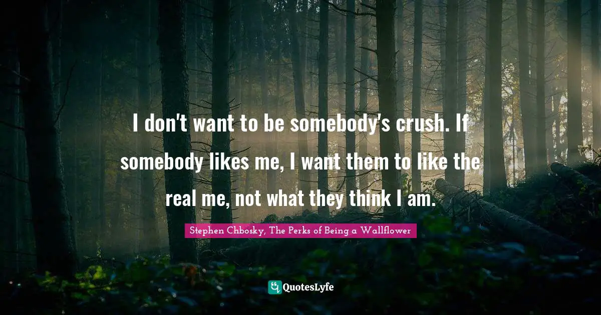 I don't want to be somebody's crush. If somebody likes me, I want them to like the real me, not what they think I am.
