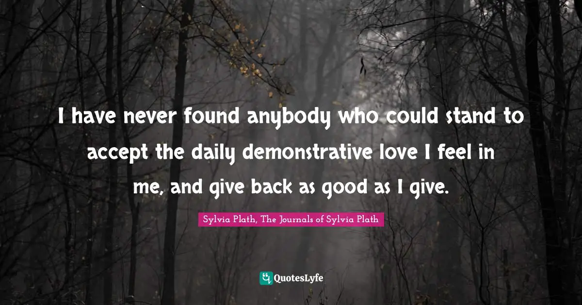 I have never found anybody who could stand to accept the daily demonstrative love I feel in me, and give back as good as I give.