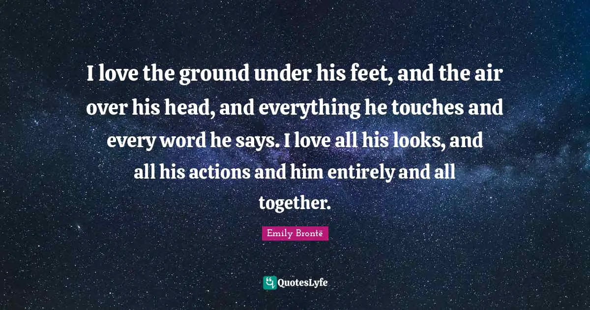 I love the ground under his feet, and the air over his head, and everything he touches and every word he says. I love all his looks, and all his actions and him entirely and all together.