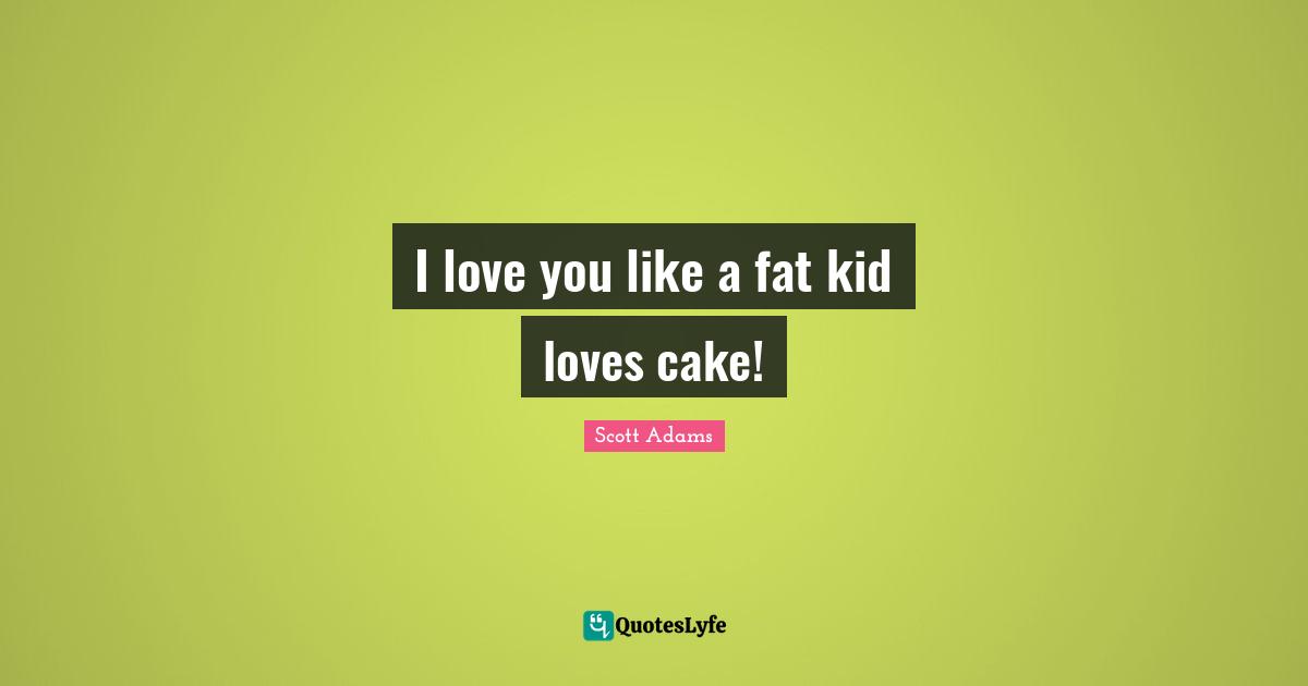 I love you like a fat kid loves cake!