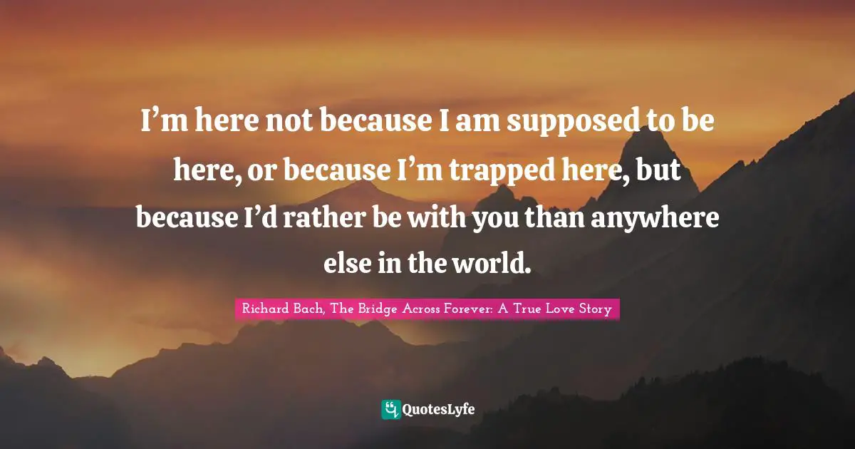 Richard Bach, The Bridge Across Forever: A True Love Story Quotes: I’m here not because I am supposed to be here, or because I’m trapped here, but because I’d rather be with you than anywhere else in the world.