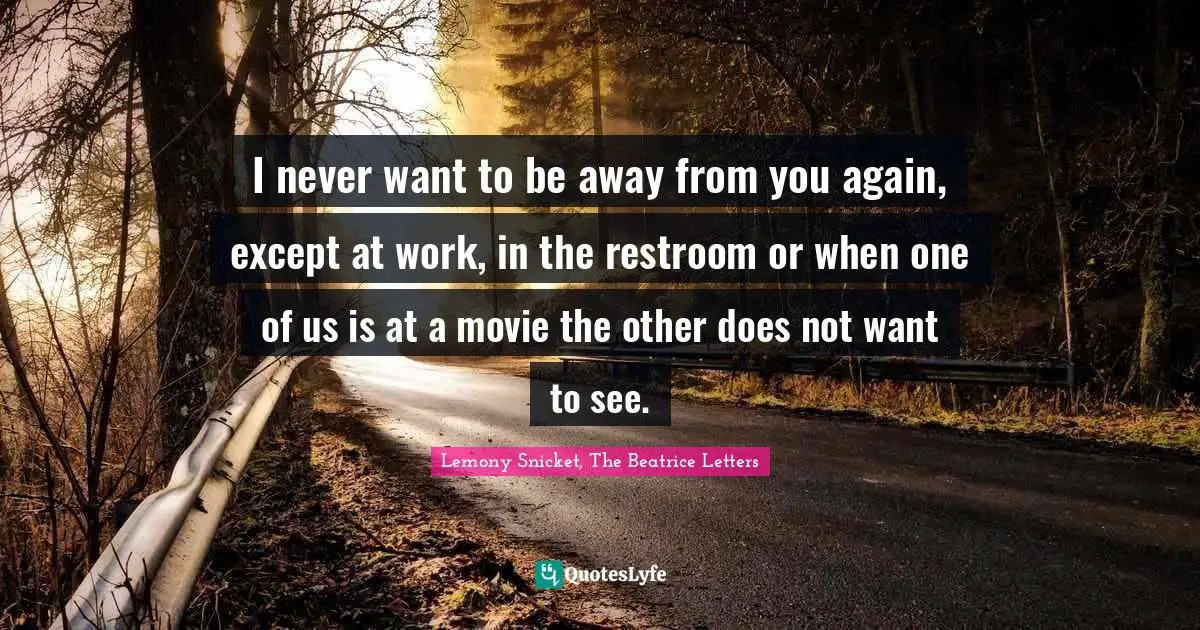I never want to be away from you again, except at work, in the restroom or when one of us is at a movie the other does not want to see.