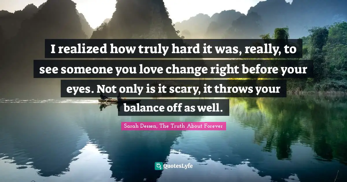 I realized how truly hard it was, really, to see someone you love change right before your eyes. Not only is it scary, it throws your balance off as well.