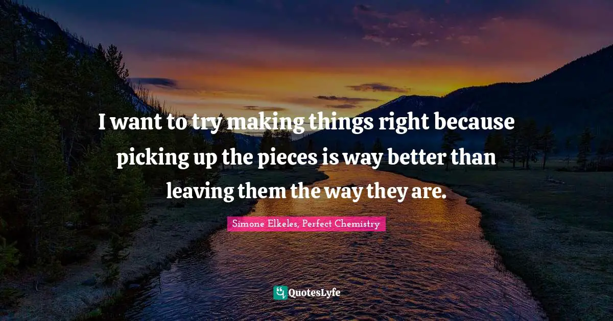 I want to try making things right because picking up the pieces is way better than leaving them the way they are.