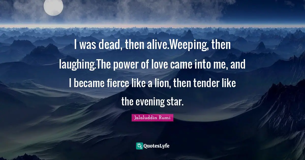 I was dead, then alive.Weeping, then laughing.The power of love came into me, and I became fierce like a lion, then tender like the evening star.