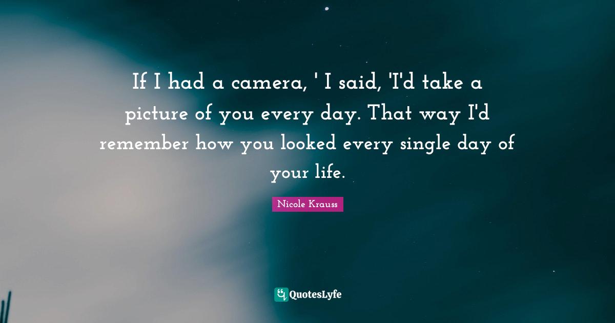 If I had a camera, ' I said, 'I'd take a picture of you every day. That way I'd remember how you looked every single day of your life.