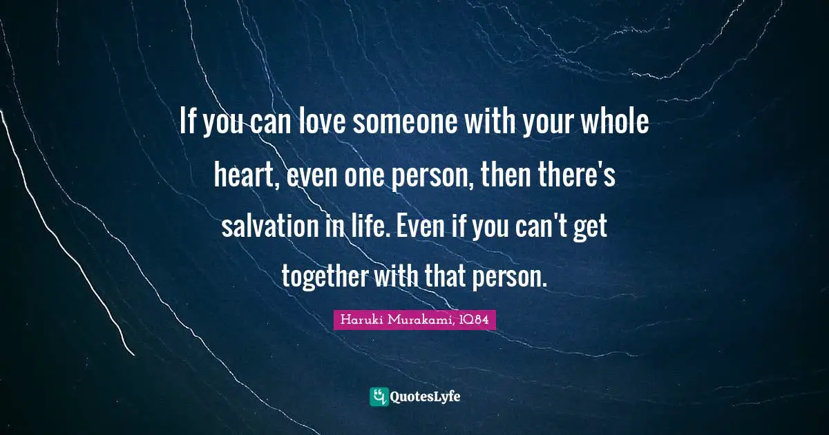 If you can love someone with your whole heart, even one person, then there's salvation in life. Even if you can't get together with that person.