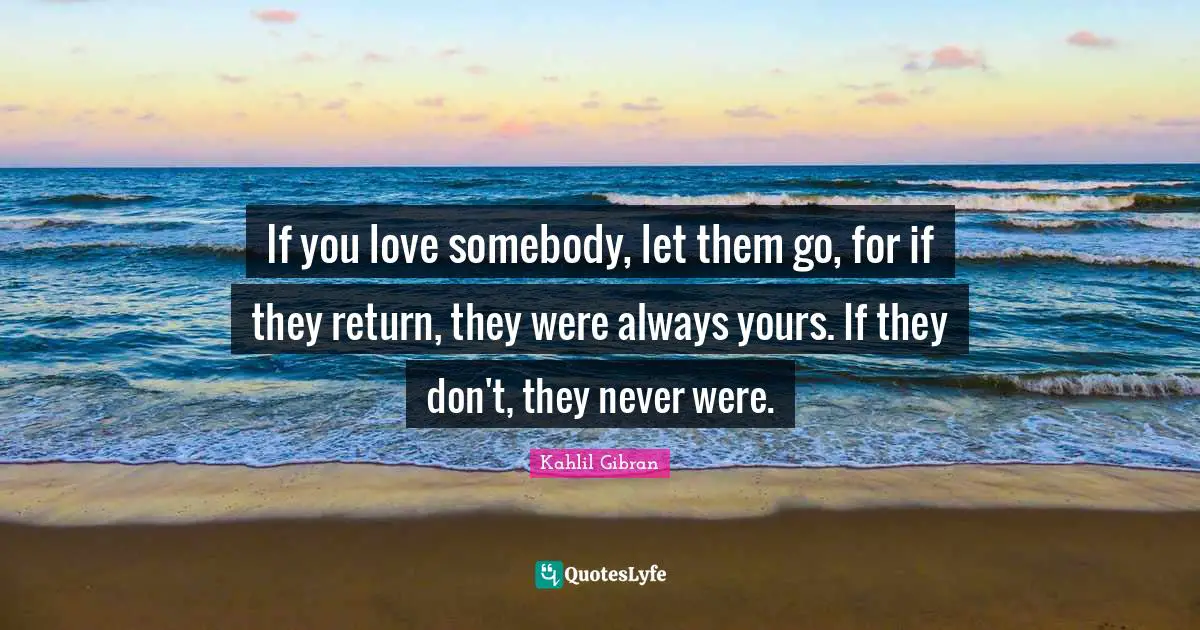 If you love somebody, let them go, for if they return, they were always yours. If they don't, they never were.