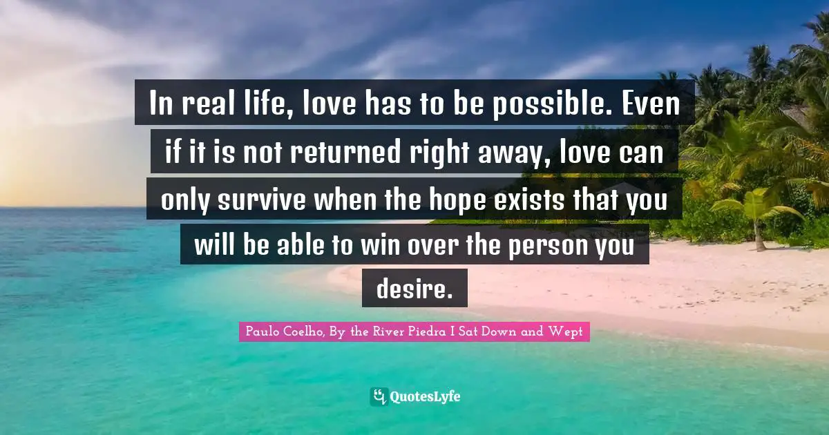 In real life, love has to be possible. Even if it is not returned right away, love can only survive when the hope exists that you will be able to win over the person you desire.