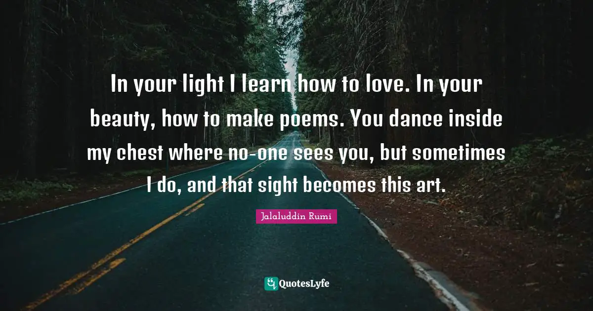 In your light I learn how to love. In your beauty, how to make poems. You dance inside my chest where no-one sees you, but sometimes I do, and that sight becomes this art.
