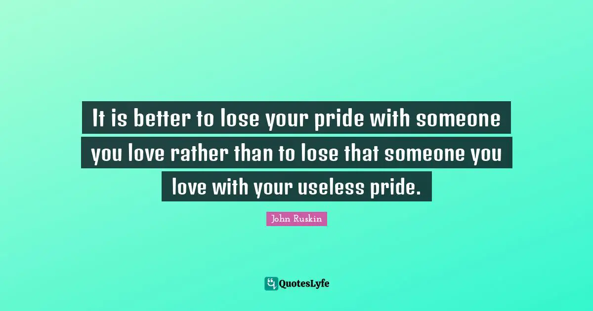 It is better to lose your pride with someone you love rather than to lose that someone you love with your useless pride.