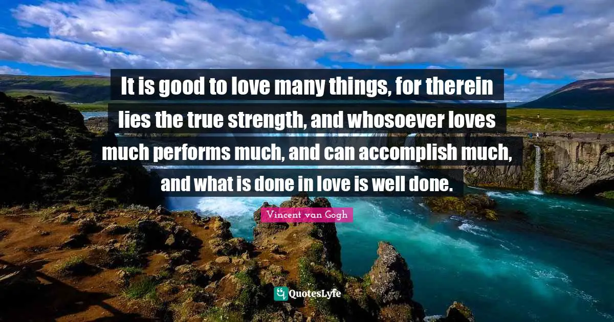 Vincent van Gogh Quotes: It is good to love many things, for therein lies the true strength, and whosoever loves much performs much, and can accomplish much, and what is done in love is well done.