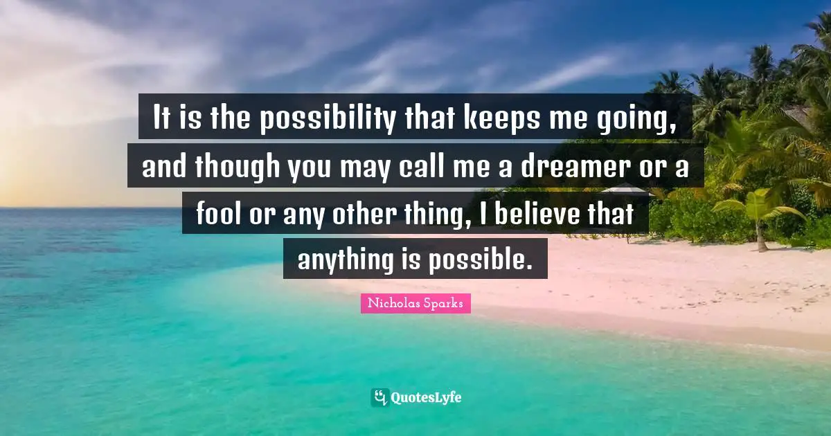 It is the possibility that keeps me going, and though you may call me a dreamer or a fool or any other thing, I believe that anything is possible.