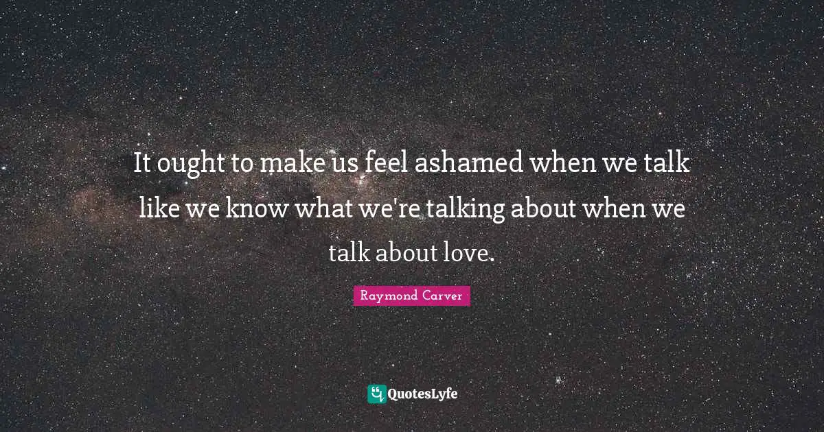 Raymond Carver Quotes: "It ought to make us feel ashamed when we talk like we know what we're talking about when we talk about love."