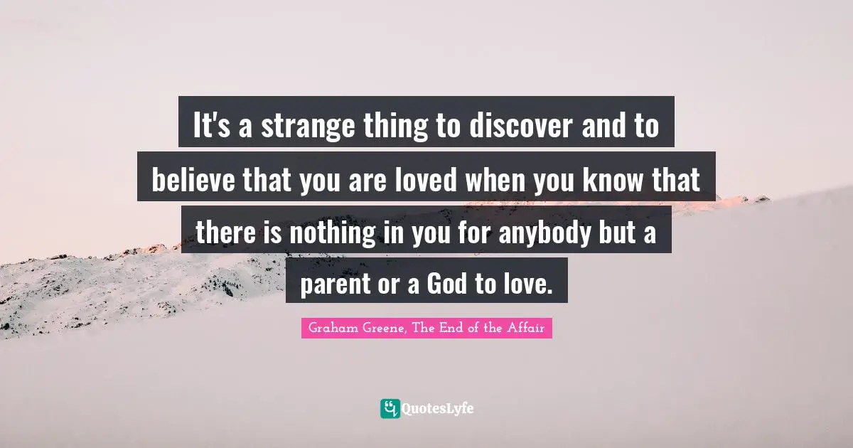It's a strange thing to discover and to believe that you are loved when you know that there is nothing in you for anybody but a parent or a God to love.