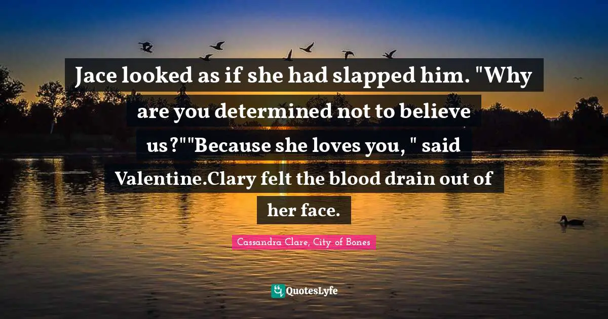 Clary Fray Quotes: "Jace looked as if she had slapped him. "Why are you determined not to believe us?""Because she loves you, " said Valentine.Clary felt the blood drain out of her face."