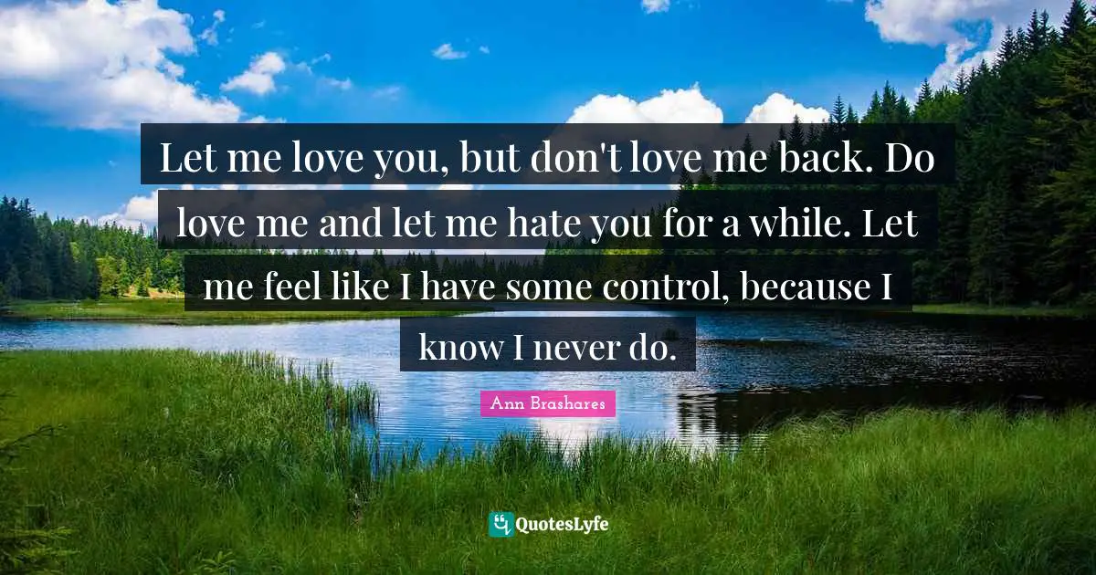 Let me love you, but don't love me back. Do love me and let me hate you for a while. Let me feel like I have some control, because I know I never do.