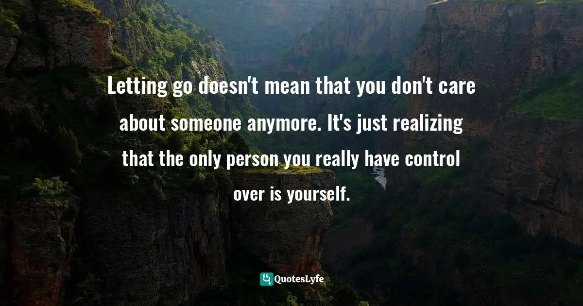 Letting go doesn't mean that you don't care about someone anymore. It's just realizing that the only person you really have control over is yourself.