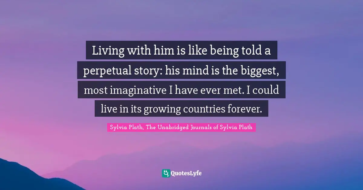 Living with him is like being told a perpetual story: his mind is the biggest, most imaginative I have ever met. I could live in its growing countries forever.