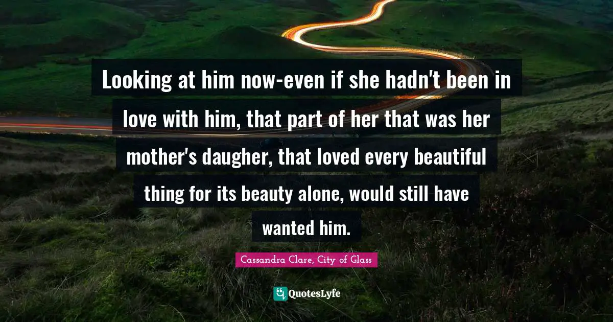 Cassandra Clare, City Of Glass Quotes: "Looking at him now-even if she hadn't been in love with him, that part of her that was her mother's daugher, that loved every beautiful thing for its beauty alone, would still have wanted him."