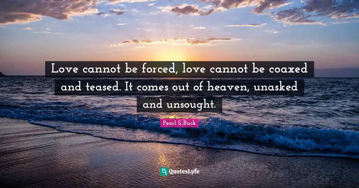 Love cannot be forced, love cannot be coaxed and teased. It comes out of heaven, unasked and unsought.