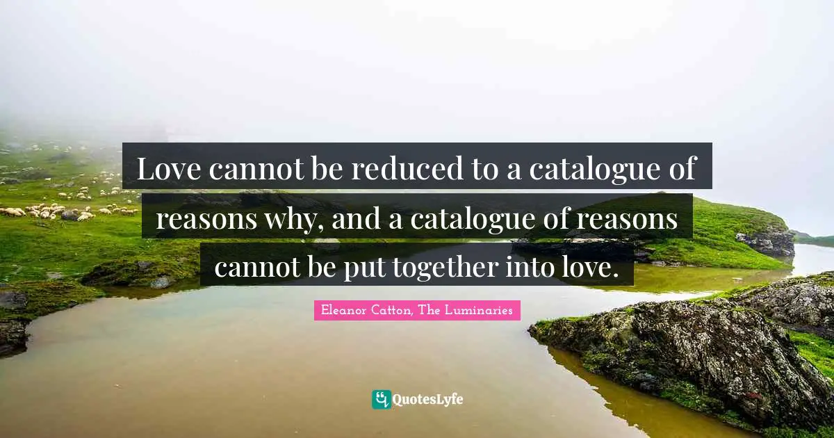 Love cannot be reduced to a catalogue of reasons why, and a catalogue of reasons cannot be put together into love.