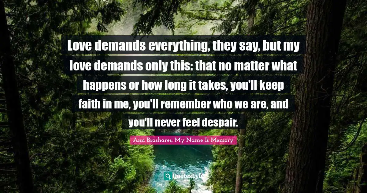 Love demands everything, they say, but my love demands only this: that no matter what happens or how long it takes, you'll keep faith in me, you'll remember who we are, and you'll never feel despair.