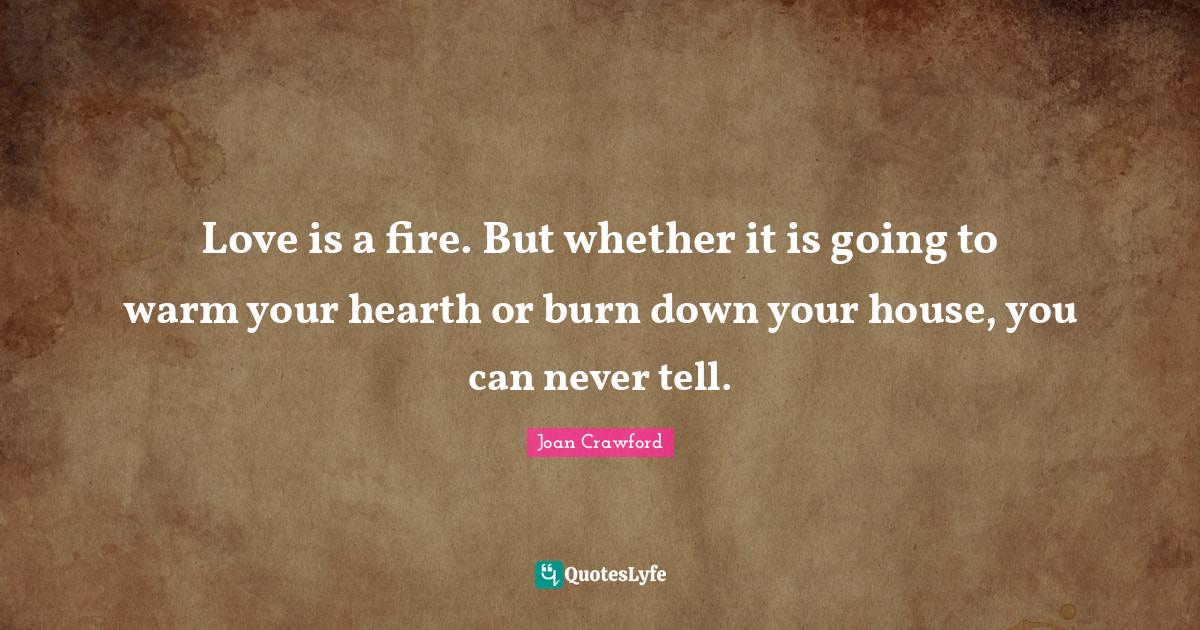 Love is a fire. But whether it is going to warm your hearth or burn do