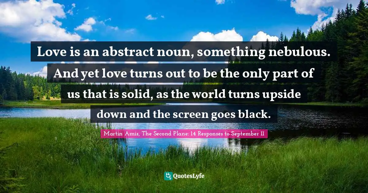 Martin Amis Quotes: "Love is an abstract noun, something nebulous. And yet love turns out to be the only part of us that is solid, as the world turns upside down and the screen goes black."
