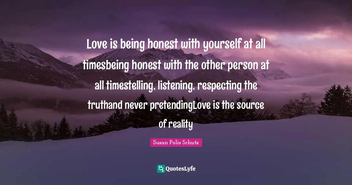 Love is being honest with yourself at all timesbeing honest with the other person at all timestelling, listening, respecting the truthand never pretendingLove is the source of reality