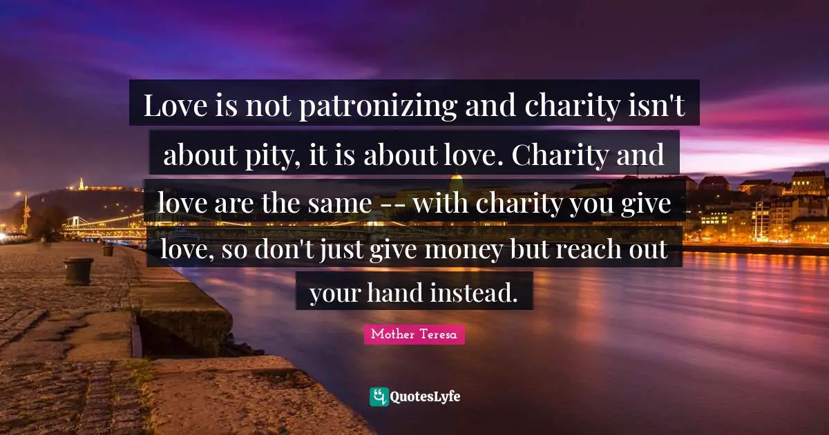 Love is not patronizing and charity isn't about pity, it is about love. Charity and love are the same -- with charity you give love, so don't just give money but reach out your hand instead.