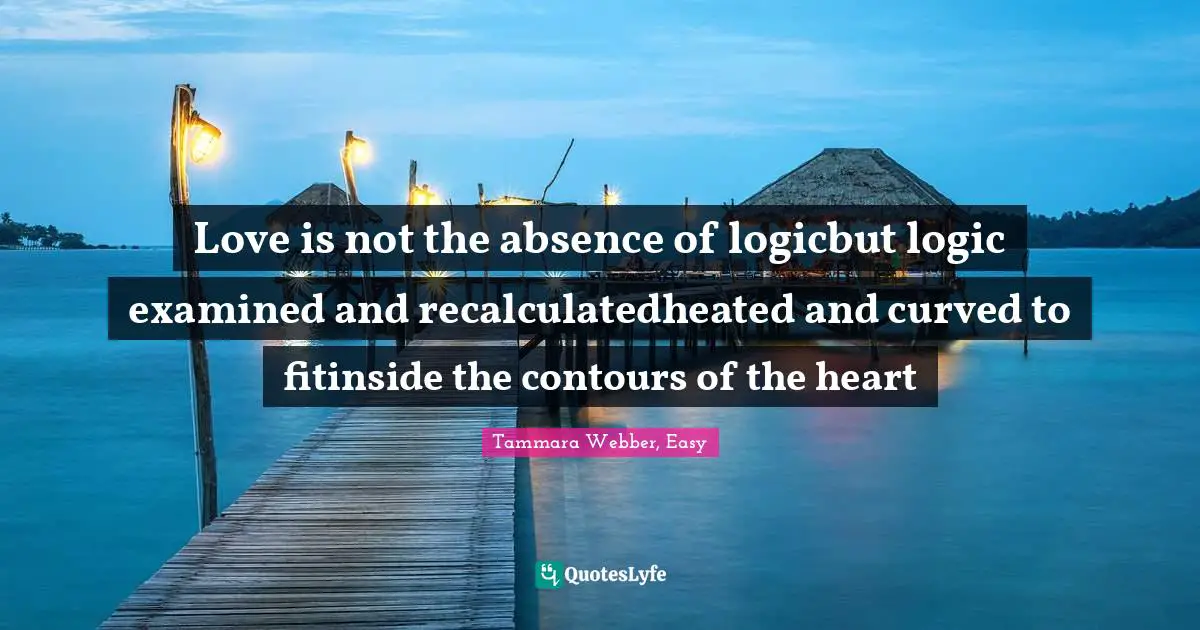 Tammara Webber, Easy Quotes: "Love is not the absence of logicbut logic examined and recalculatedheated and curved to fitinside the contours of the heart"