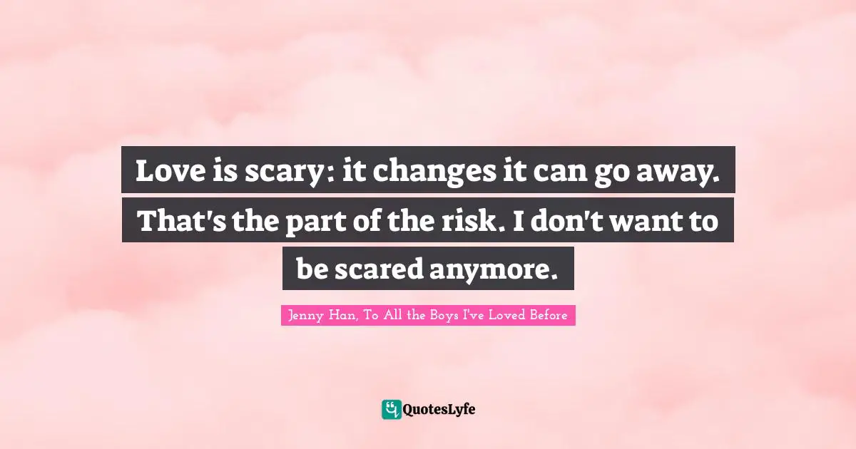Love is scary: it changes it can go away. That's the part of the risk. I don't want to be scared anymore.