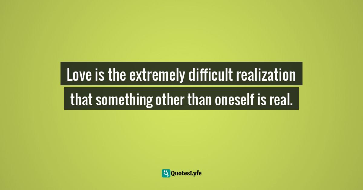 Love is the extremely difficult realization that something other than oneself is real.