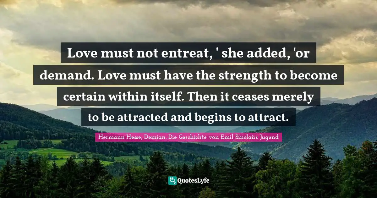 Love must not entreat, ' she added, 'or demand. Love must have the strength to become certain within itself. Then it ceases merely to be attracted and begins to attract.