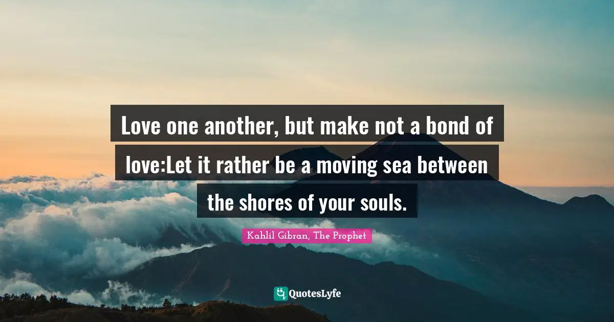 Love one another, but make not a bond of love:Let it rather be a moving sea between the shores of your souls.