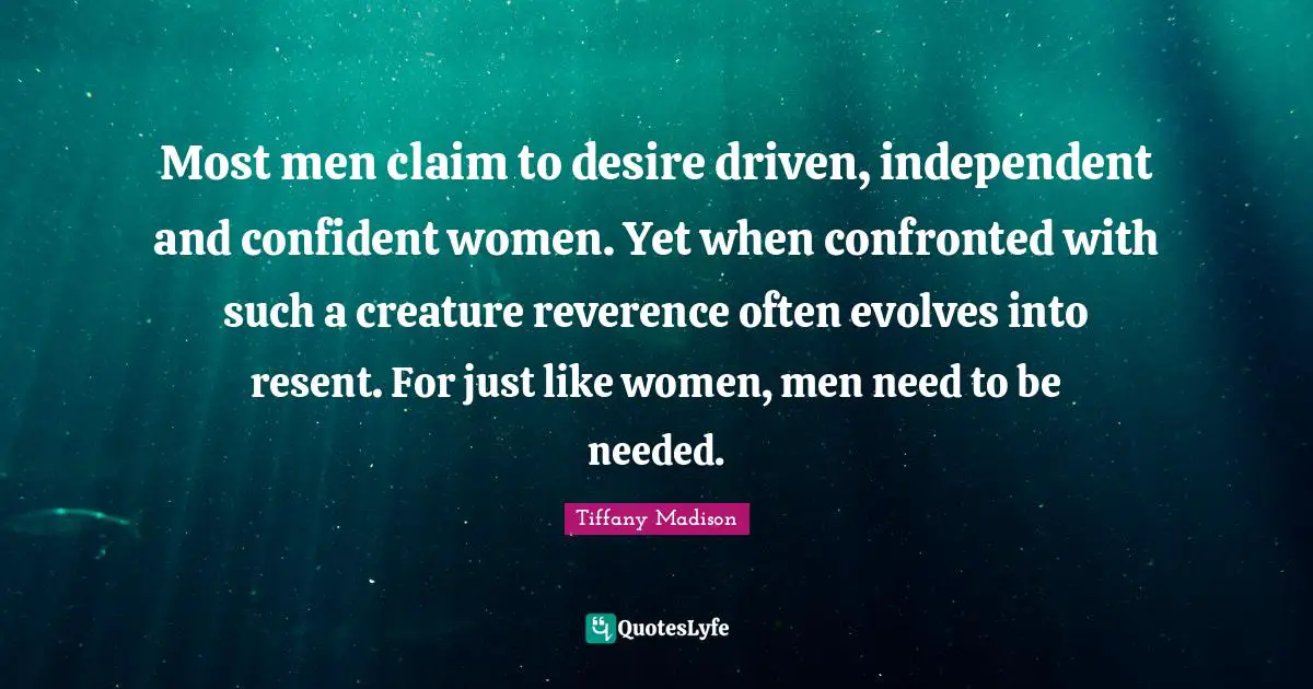 Most men claim to desire driven, independent and confident women. Yet when confronted with such a creature reverence often evolves into resent. For just like women, men need to be needed.
