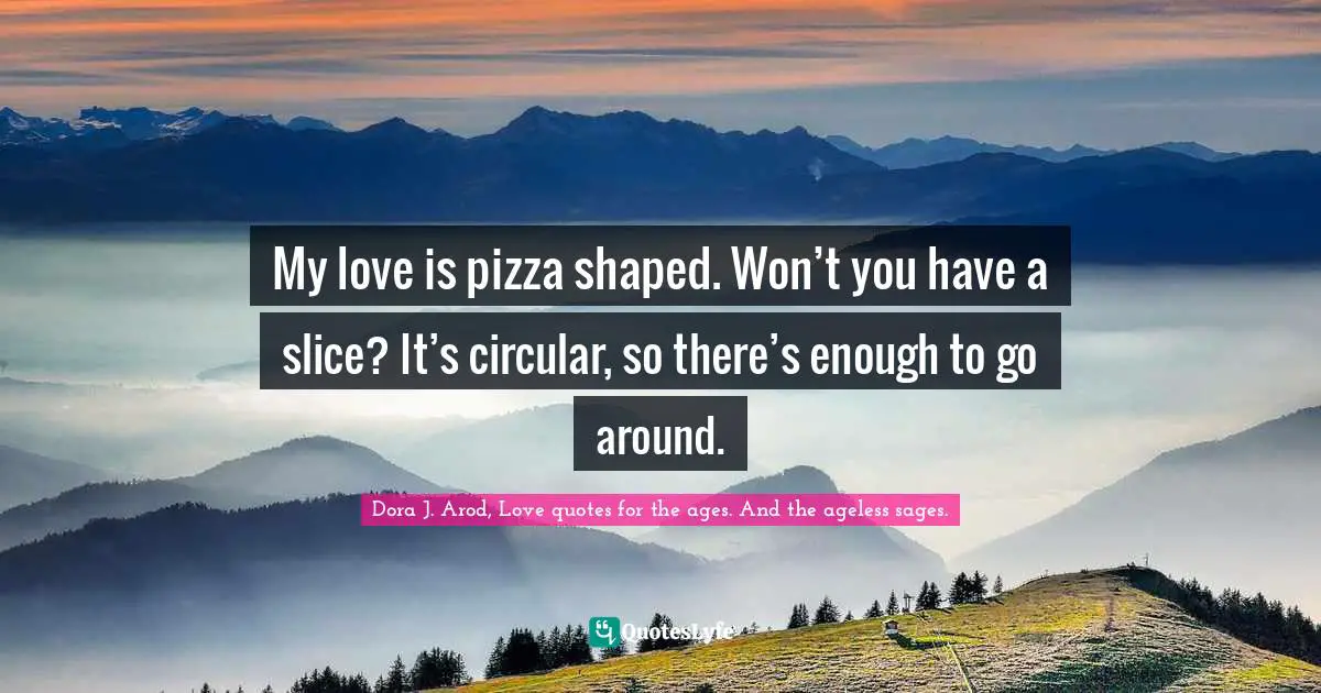 My love is pizza shaped. Won’t you have a slice? It’s circular, so there’s enough to go around.